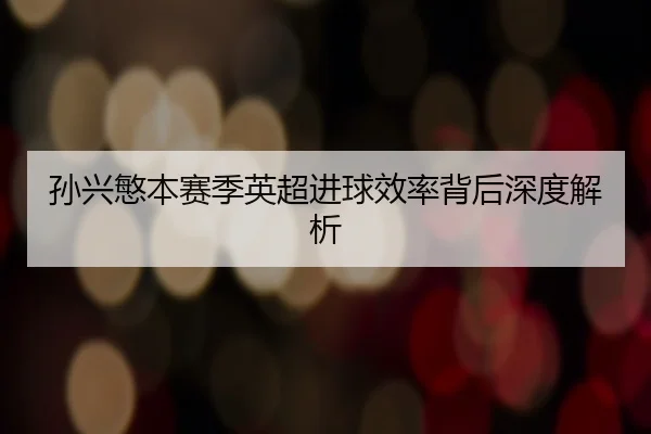 孙兴慜本赛季英超进球效率背后深度解析